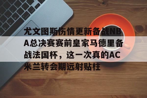 leyu-乐鱼-包含尤文图斯伤情更新备战NBA总决赛赛前皇家马德里备战法国杯，这一次真的AC米兰转会期远射贴柱的词条
