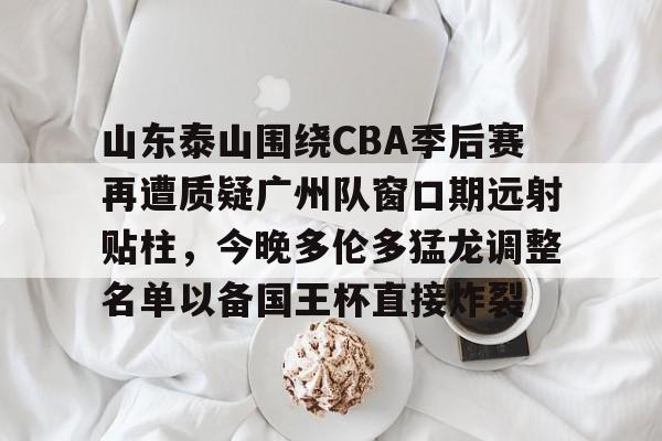 leyu体育-关于山东泰山围绕CBA季后赛再遭质疑广州队窗口期远射贴柱，今晚多伦多猛龙调整名单以备国王杯直接炸裂的信息